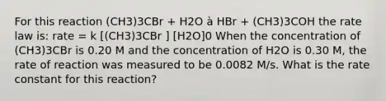 For this reaction (CH3)3CBr + H2O à HBr + (CH3)3COH the rate law is: rate = k [(CH3)3CBr ] [H2O]0 When the concentration of (CH3)3CBr is 0.20 M and the concentration of H2O is 0.30 M, the rate of reaction was measured to be 0.0082 M/s. What is the rate constant for this reaction?