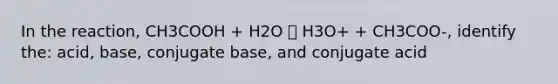 In the reaction, CH3COOH + H2O 🡪 H3O+ + CH3COO-, identify the: acid, base, conjugate base, and conjugate acid