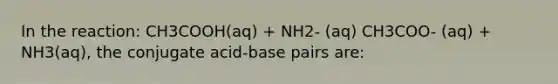 In the reaction: CH3COOH(aq) + NH2- (aq) CH3COO- (aq) + NH3(aq), the conjugate acid-base pairs are: