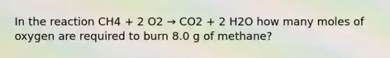 In the reaction CH4 + 2 O2 → CO2 + 2 H2O how many moles of oxygen are required to burn 8.0 g of methane?