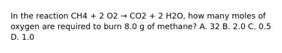 In the reaction CH4 + 2 O2 → CO2 + 2 H2O, how many moles of oxygen are required to burn 8.0 g of methane? A. 32 B. 2.0 C. 0.5 D. 1.0