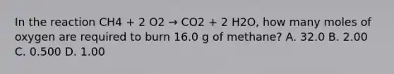 In the reaction CH4 + 2 O2 → CO2 + 2 H2O, how many moles of oxygen are required to burn 16.0 g of methane? A. 32.0 B. 2.00 C. 0.500 D. 1.00