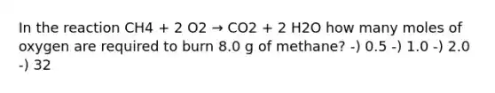 In the reaction CH4 + 2 O2 → CO2 + 2 H2O how many moles of oxygen are required to burn 8.0 g of methane? -) 0.5 -) 1.0 -) 2.0 -) 32