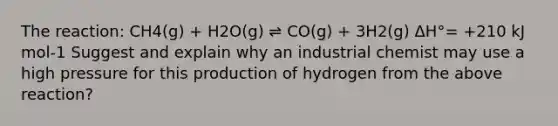 The reaction: CH4(g) + H2O(g) ⇌ CO(g) + 3H2(g) ΔH°= +210 kJ mol-1 Suggest and explain why an industrial chemist may use a high pressure for this production of hydrogen from the above reaction?