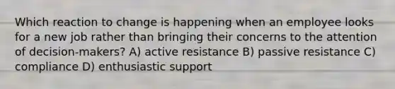 Which reaction to change is happening when an employee looks for a new job rather than bringing their concerns to the attention of decision-makers? A) active resistance B) passive resistance C) compliance D) enthusiastic support