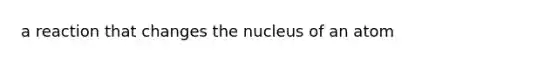 a reaction that changes the nucleus of an atom