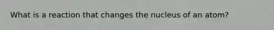 What is a reaction that changes the nucleus of an atom?