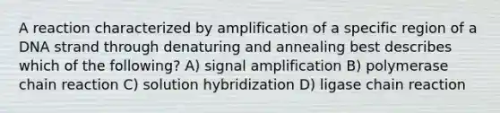 A reaction characterized by amplification of a specific region of a DNA strand through denaturing and annealing best describes which of the following? A) signal amplification B) polymerase chain reaction C) solution hybridization D) ligase chain reaction