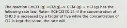 The reaction CHCl3 (g) +Cl2(g)--> CCl4 (g) + HCl (g) has the following rate law: Rate= l[CHCl3][Cl2]. If the concentration of CHCl3 is increased by a factor of five while the concentration of Cl2 is kept the same, the rate will