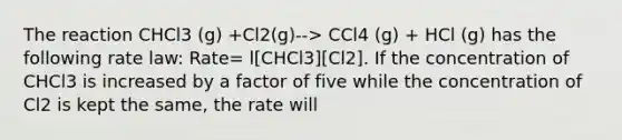 The reaction CHCl3 (g) +Cl2(g)--> CCl4 (g) + HCl (g) has the following rate law: Rate= l[CHCl3][Cl2]. If the concentration of CHCl3 is increased by a factor of five while the concentration of Cl2 is kept the same, the rate will