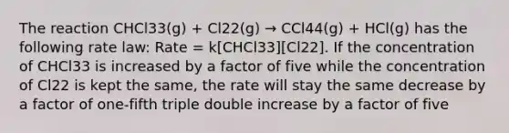 The reaction CHCl33(g) + Cl22(g) → CCl44(g) + HCl(g) has the following rate law: Rate = k[CHCl33][Cl22]. If the concentration of CHCl33 is increased by a factor of five while the concentration of Cl22 is kept the same, the rate will stay the same decrease by a factor of one-fifth triple double increase by a factor of five