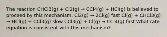 The reaction CHCl3(g) + Cl2(g) → CCl4(g) + HCl(g) is believed to proceed by this mechanism: Cl2(g) → 2Cl(g) fast Cl(g) + CHCl3(g) → HCl(g) + CCl3(g) slow CCl3(g) + Cl(g) → CCl4(g) fast What rate equation is consistent with this mechanism?