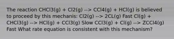 The reaction CHCl3(g) + Cl2(g) --> CCl4(g) + HCl(g) is believed to proceed by this mechanis: Cl2(g) --> 2CL(g) Fast Cl(g) + CHCl3(g) --> HCl(g) + CCl3(g) Slow CCl3(g) + Cl(g) --> ZCCl4(g) Fast What rate equation is consistent with this mechanism?