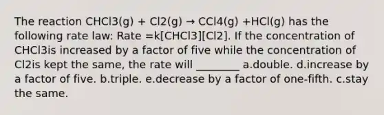 The reaction CHCl3(g) + Cl2(g) → CCl4(g) +HCl(g) has the following rate law: Rate =k[CHCl3][Cl2]. If the concentration of CHCl3is increased by a factor of five while the concentration of Cl2is kept the same, the rate will ________ a.double. d.increase by a factor of five. b.triple. e.decrease by a factor of one-fifth. c.stay the same.