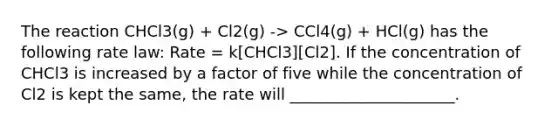 The reaction CHCl3(g) + Cl2(g) -> CCl4(g) + HCl(g) has the following rate law: Rate = k[CHCl3][Cl2]. If the concentration of CHCl3 is increased by a factor of five while the concentration of Cl2 is kept the same, the rate will _____________________.