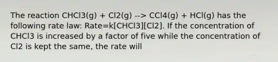 The reaction CHCl3(g) + Cl2(g) --> CCl4(g) + HCl(g) has the following rate law: Rate=k[CHCl3][Cl2]. If the concentration of CHCl3 is increased by a factor of five while the concentration of Cl2 is kept the same, the rate will