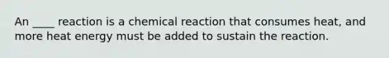 An ____ reaction is a chemical reaction that consumes heat, and more heat energy must be added to sustain the reaction.