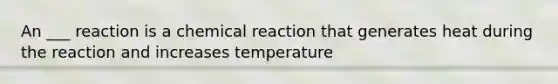 An ___ reaction is a chemical reaction that generates heat during the reaction and increases temperature