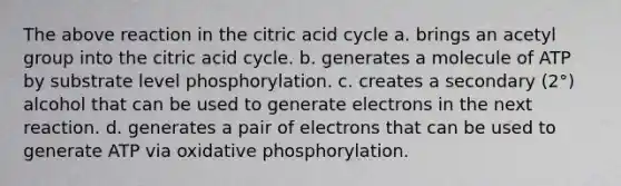 The above reaction in the citric acid cycle a. brings an acetyl group into the citric acid cycle. b. generates a molecule of ATP by substrate level phosphorylation. c. creates a secondary (2°) alcohol that can be used to generate electrons in the next reaction. d. generates a pair of electrons that can be used to generate ATP via oxidative phosphorylation.