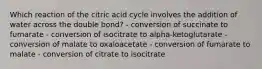 Which reaction of the citric acid cycle involves the addition of water across the double bond? - conversion of succinate to fumarate - conversion of isocitrate to alpha-ketoglutarate - conversion of malate to oxaloacetate - conversion of fumarate to malate - conversion of citrate to isocitrate