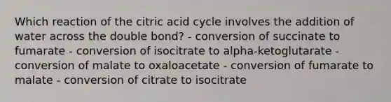 Which reaction of the citric acid cycle involves the addition of water across the double bond? - conversion of succinate to fumarate - conversion of isocitrate to alpha-ketoglutarate - conversion of malate to oxaloacetate - conversion of fumarate to malate - conversion of citrate to isocitrate