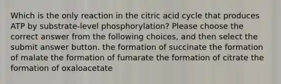 Which is the only reaction in the citric acid cycle that produces ATP by substrate-level phosphorylation? Please choose the correct answer from the following choices, and then select the submit answer button. the formation of succinate the formation of malate the formation of fumarate the formation of citrate the formation of oxaloacetate