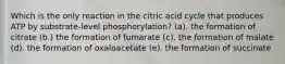 Which is the only reaction in the citric acid cycle that produces ATP by substrate-level phosphorylation? (a). the formation of citrate (b.) the formation of fumarate (c). the formation of malate (d). the formation of oxaloacetate (e). the formation of succinate