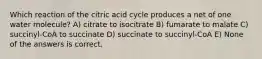 Which reaction of the citric acid cycle produces a net of one water molecule? A) citrate to isocitrate B) fumarate to malate C) succinyl-CoA to succinate D) succinate to succinyl-CoA E) None of the answers is correct.