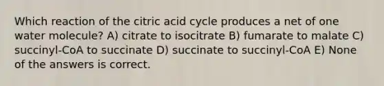 Which reaction of the citric acid cycle produces a net of one water molecule? A) citrate to isocitrate B) fumarate to malate C) succinyl-CoA to succinate D) succinate to succinyl-CoA E) None of the answers is correct.