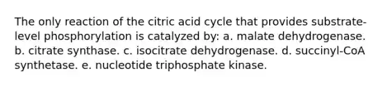 The only reaction of the citric acid cycle that provides substrate-level phosphorylation is catalyzed by: a. malate dehydrogenase. b. citrate synthase. c. isocitrate dehydrogenase. d. succinyl-CoA synthetase. e. nucleotide triphosphate kinase.