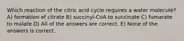 Which reaction of the citric acid cycle requires a water molecule? A) formation of citrate B) succinyl-CoA to succinate C) fumarate to malate D) All of the answers are correct. E) None of the answers is correct.