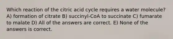 Which reaction of the citric acid cycle requires a water molecule? A) formation of citrate B) succinyl-CoA to succinate C) fumarate to malate D) All of the answers are correct. E) None of the answers is correct.