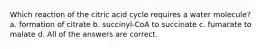 Which reaction of the citric acid cycle requires a water molecule? a. formation of citrate b. succinyl-CoA to succinate c. fumarate to malate d. All of the answers are correct.