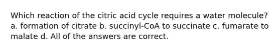 Which reaction of the citric acid cycle requires a water molecule? a. formation of citrate b. succinyl-CoA to succinate c. fumarate to malate d. All of the answers are correct.