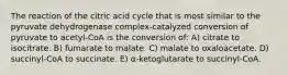 The reaction of the citric acid cycle that is most similar to the pyruvate dehydrogenase complex-catalyzed conversion of pyruvate to acetyl-CoA is the conversion of: A) citrate to isocitrate. B) fumarate to malate. C) malate to oxaloacetate. D) succinyl-CoA to succinate. E) α-ketoglutarate to succinyl-CoA.