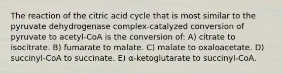 The reaction of the citric acid cycle that is most similar to the pyruvate dehydrogenase complex-catalyzed conversion of pyruvate to acetyl-CoA is the conversion of: A) citrate to isocitrate. B) fumarate to malate. C) malate to oxaloacetate. D) succinyl-CoA to succinate. E) α-ketoglutarate to succinyl-CoA.