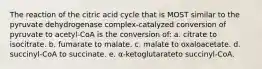 The reaction of the citric acid cycle that is MOST similar to the pyruvate dehydrogenase complex-catalyzed conversion of pyruvate to acetyl-CoA is the conversion of: a. citrate to isocitrate. b. fumarate to malate. c. malate to oxaloacetate. d. succinyl-CoA to succinate. e. α-ketoglutarateto succinyl-CoA.