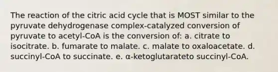 The reaction of the citric acid cycle that is MOST similar to the pyruvate dehydrogenase complex-catalyzed conversion of pyruvate to acetyl-CoA is the conversion of: a. citrate to isocitrate. b. fumarate to malate. c. malate to oxaloacetate. d. succinyl-CoA to succinate. e. α-ketoglutarateto succinyl-CoA.