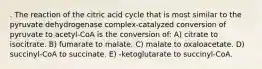 . The reaction of the citric acid cycle that is most similar to the pyruvate dehydrogenase complex-catalyzed conversion of pyruvate to acetyl-CoA is the conversion of: A) citrate to isocitrate. B) fumarate to malate. C) malate to oxaloacetate. D) succinyl-CoA to succinate. E) -ketoglutarate to succinyl-CoA.