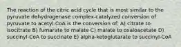 The reaction of the citric acid cycle that is most similar to the pyruvate dehydrogenase complex-catalyzed conversion of pyruvate to acetyl-CoA is the conversion of: A) citrate to isocitrate B) fumarate to malate C) malate to oxaloacetate D) succinyl-CoA to succinate E) alpha-ketoglutarate to succinyl-CoA