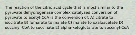 The reaction of the citric acid cycle that is most similar to the pyruvate dehydrogenase complex-catalyzed conversion of pyruvate to acetyl-CoA is the conversion of: A) citrate to isocitrate B) fumarate to malate C) malate to oxaloacetate D) succinyl-CoA to succinate E) alpha-ketoglutarate to succinyl-CoA