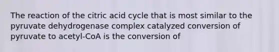 The reaction of the citric acid cycle that is most similar to the pyruvate dehydrogenase complex catalyzed conversion of pyruvate to acetyl-CoA is the conversion of