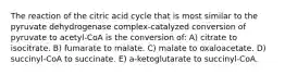 The reaction of the citric acid cycle that is most similar to the pyruvate dehydrogenase complex-catalyzed conversion of pyruvate to acetyl-CoA is the conversion of: A) citrate to isocitrate. B) fumarate to malate. C) malate to oxaloacetate. D) succinyl-CoA to succinate. E) a-ketoglutarate to succinyl-CoA.