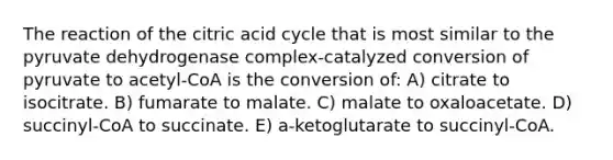 The reaction of the citric acid cycle that is most similar to the pyruvate dehydrogenase complex-catalyzed conversion of pyruvate to acetyl-CoA is the conversion of: A) citrate to isocitrate. B) fumarate to malate. C) malate to oxaloacetate. D) succinyl-CoA to succinate. E) a-ketoglutarate to succinyl-CoA.