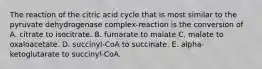 The reaction of the citric acid cycle that is most similar to the pyruvate dehydrogenase complex-reaction is the conversion of A. citrate to isocitrate. B. fumarate to malate C. malate to oxaloacetate. D. succinyl-CoA to succinate. E. alpha-ketoglutarate to succinyl-CoA.