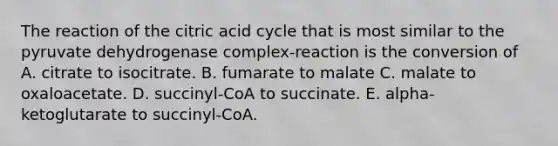 The reaction of the citric acid cycle that is most similar to the pyruvate dehydrogenase complex-reaction is the conversion of A. citrate to isocitrate. B. fumarate to malate C. malate to oxaloacetate. D. succinyl-CoA to succinate. E. alpha-ketoglutarate to succinyl-CoA.