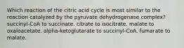 Which reaction of the citric acid cycle is most similar to the reaction catalyzed by the pyruvate dehydrogenase complex? succinyl-CoA to succinate. citrate to isocitrate. malate to oxaloacetate. alpha-ketoglutarate to succinyl-CoA. fumarate to malate.