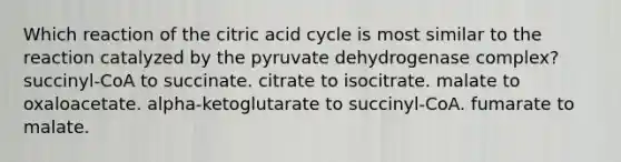 Which reaction of the citric acid cycle is most similar to the reaction catalyzed by the pyruvate dehydrogenase complex? succinyl-CoA to succinate. citrate to isocitrate. malate to oxaloacetate. alpha-ketoglutarate to succinyl-CoA. fumarate to malate.