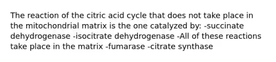 The reaction of the citric acid cycle that does not take place in the mitochondrial matrix is the one catalyzed by: -succinate dehydrogenase -isocitrate dehydrogenase -All of these reactions take place in the matrix -fumarase -citrate synthase