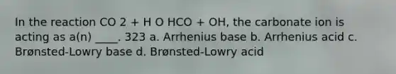 In the reaction CO 2 + H O HCO + OH, the carbonate ion is acting as a(n) ____. 323 a. Arrhenius base b. Arrhenius acid c. Brønsted-Lowry base d. Brønsted-Lowry acid